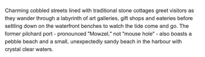 Charming cobbled streets lined with traditional stone cottages greet visitors as they wander through a labyrinth of art galleries, gift shops and eateries before settling down on the waterfront benches to watch the tide come and go. The former pilchard port - pronounced "Mowzel," not "mouse hole" - also boasts a pebble beach and a small, unexpectedly sandy beach in the harbour with crystal clear waters.