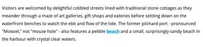 Visitors are welcomed by delightful cobbled streets lined with traditional stone cottages as they meander through a maze of art galleries, gift shops and eateries before settling down on the waterfront benches to watch the ebb and flow of the tide. The former pilchard port - pronounced "Mowzel," not "mouse hole" - also features a pebble beach and a small, surprisingly sandy beach in the harbour with crystal clear waters.